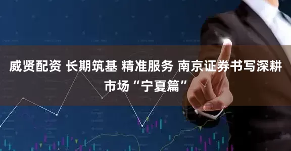威贤配资 长期筑基 精准服务 南京证券书写深耕市场“宁夏篇”