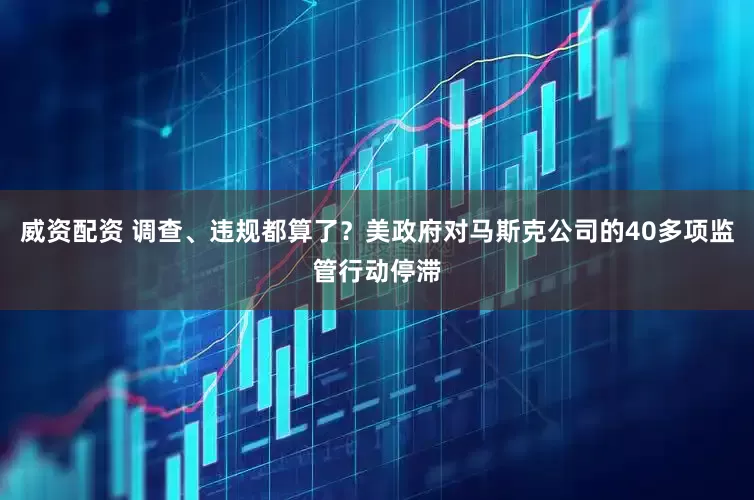 威资配资 调查、违规都算了？美政府对马斯克公司的40多项监管行动停滞