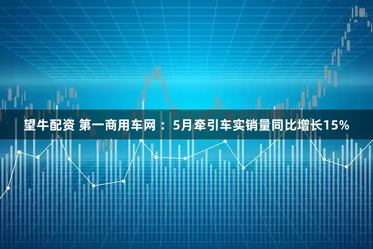 望牛配资 第一商用车网 ：5月牵引车实销量同比增长15%