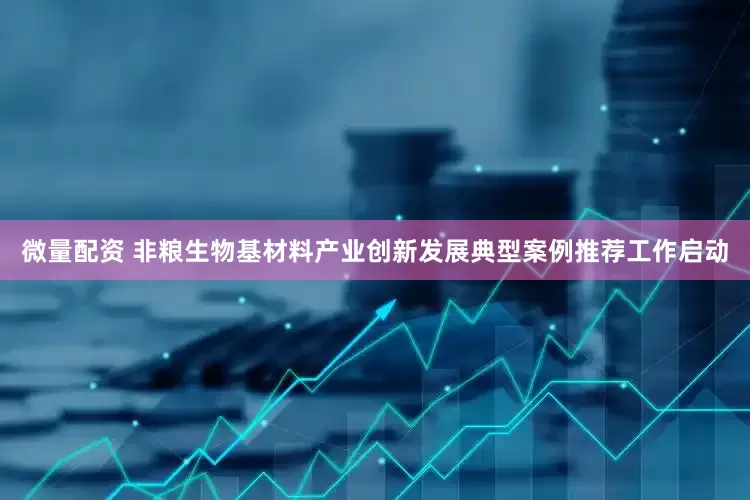 微量配资 非粮生物基材料产业创新发展典型案例推荐工作启动