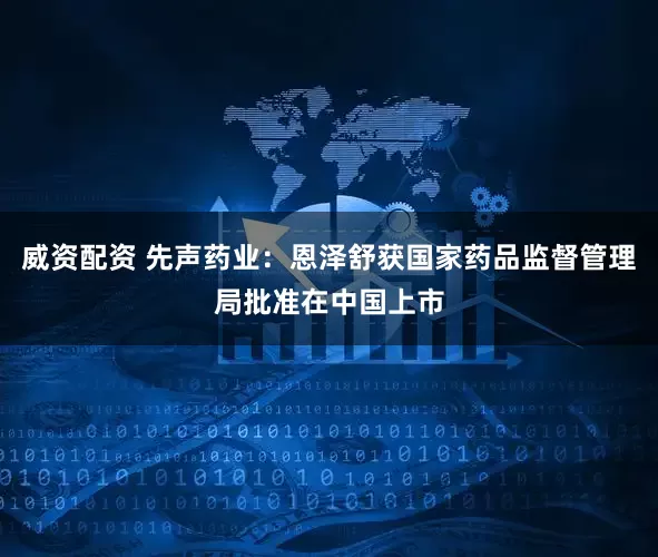 威资配资 先声药业：恩泽舒获国家药品监督管理局批准在中国上市