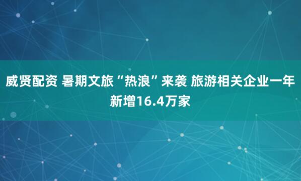 威贤配资 暑期文旅“热浪”来袭 旅游相关企业一年新增16.4万家