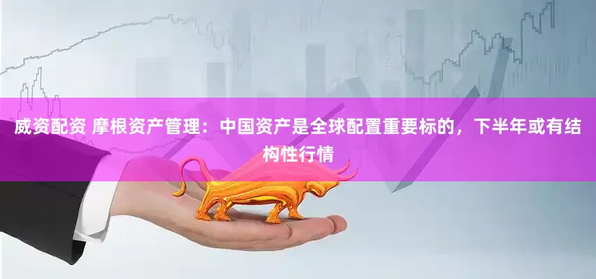 威资配资 摩根资产管理：中国资产是全球配置重要标的，下半年或有结构性行情