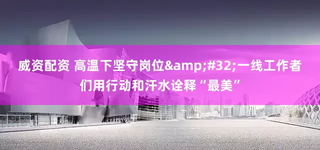 威资配资 高温下坚守岗位&#32;一线工作者们用行动和汗水诠释“最美”