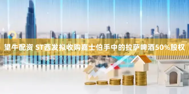 望牛配资 ST西发拟收购嘉士伯手中的拉萨啤酒50%股权