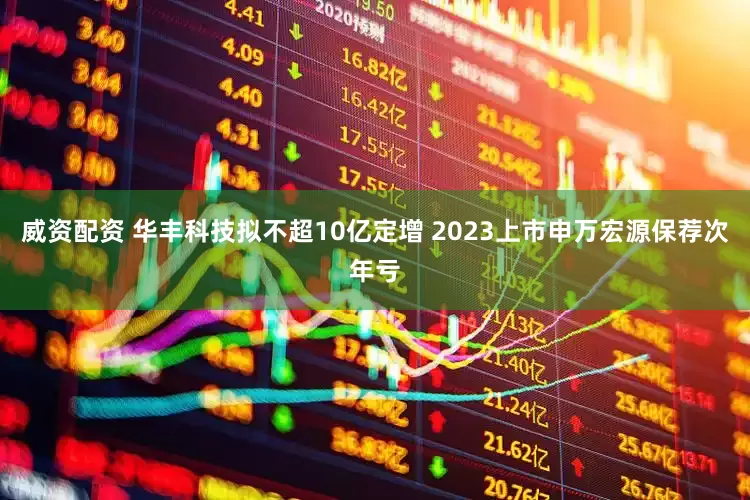威资配资 华丰科技拟不超10亿定增 2023上市申万宏源保荐次年亏