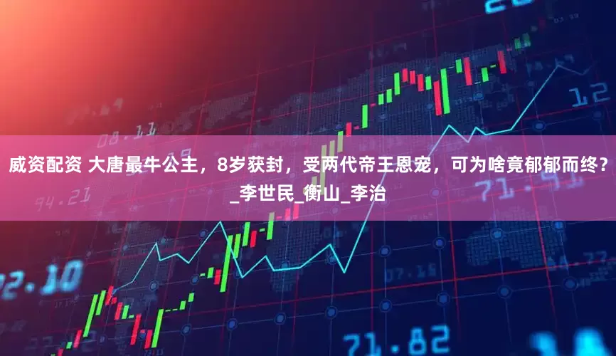 威资配资 大唐最牛公主，8岁获封，受两代帝王恩宠，可为啥竟郁郁而终？_李世民_衡山_李治