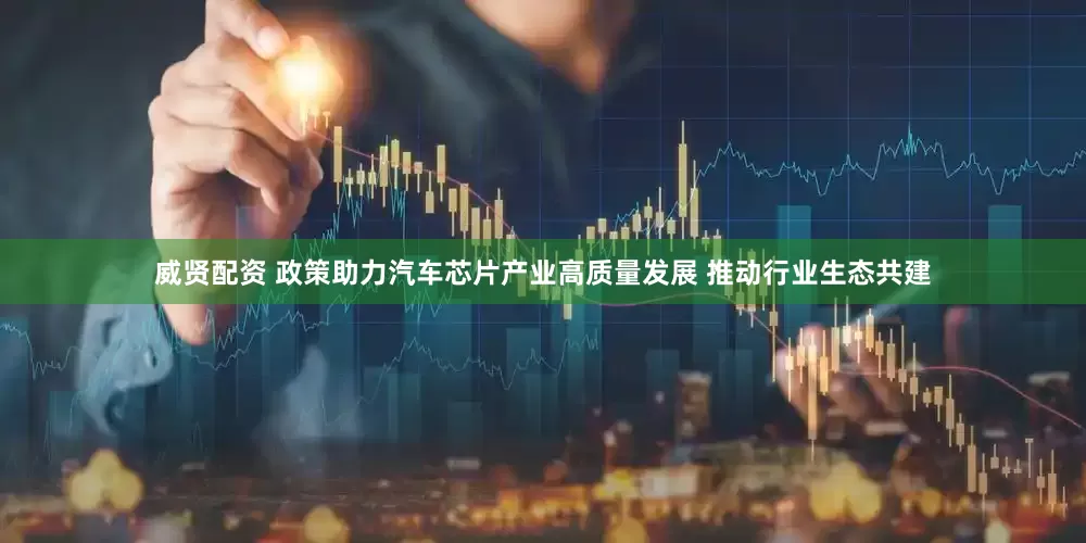 威贤配资 政策助力汽车芯片产业高质量发展 推动行业生态共建