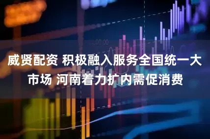 威贤配资 积极融入服务全国统一大市场 河南着力扩内需促消费